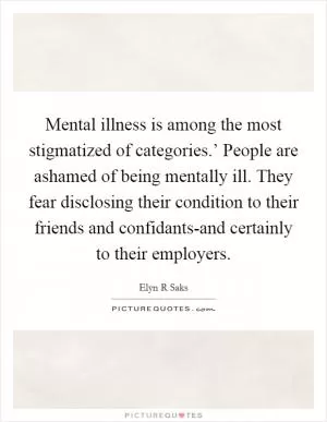 Mental illness is among the most stigmatized of categories.’ People are ashamed of being mentally ill. They fear disclosing their condition to their friends and confidants-and certainly to their employers Picture Quote #1