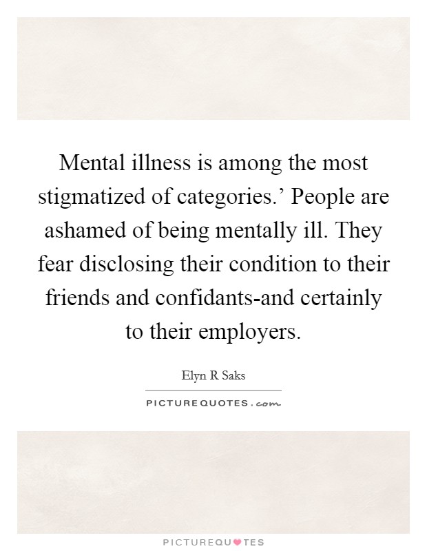 Mental illness is among the most stigmatized of categories.' People are ashamed of being mentally ill. They fear disclosing their condition to their friends and confidants-and certainly to their employers. Picture Quote #1
