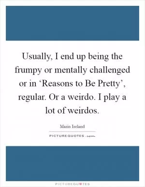 Usually, I end up being the frumpy or mentally challenged or in ‘Reasons to Be Pretty’, regular. Or a weirdo. I play a lot of weirdos Picture Quote #1