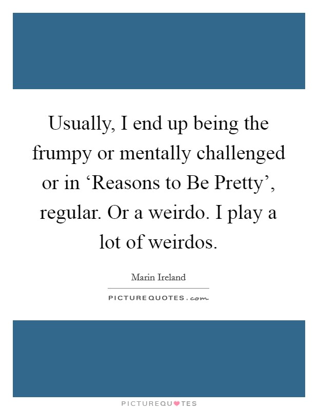 Usually, I end up being the frumpy or mentally challenged or in ‘Reasons to Be Pretty', regular. Or a weirdo. I play a lot of weirdos. Picture Quote #1