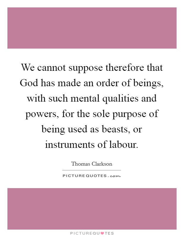 We cannot suppose therefore that God has made an order of beings, with such mental qualities and powers, for the sole purpose of being used as beasts, or instruments of labour. Picture Quote #1