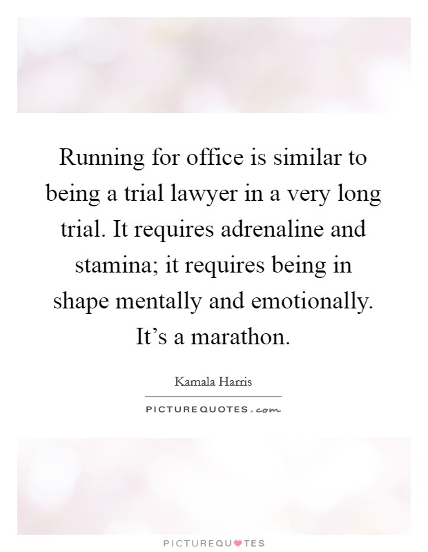 Running for office is similar to being a trial lawyer in a very long trial. It requires adrenaline and stamina; it requires being in shape mentally and emotionally. It's a marathon. Picture Quote #1