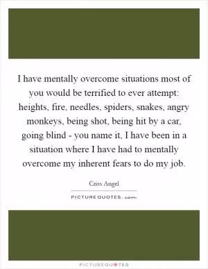 I have mentally overcome situations most of you would be terrified to ever attempt: heights, fire, needles, spiders, snakes, angry monkeys, being shot, being hit by a car, going blind - you name it, I have been in a situation where I have had to mentally overcome my inherent fears to do my job Picture Quote #1
