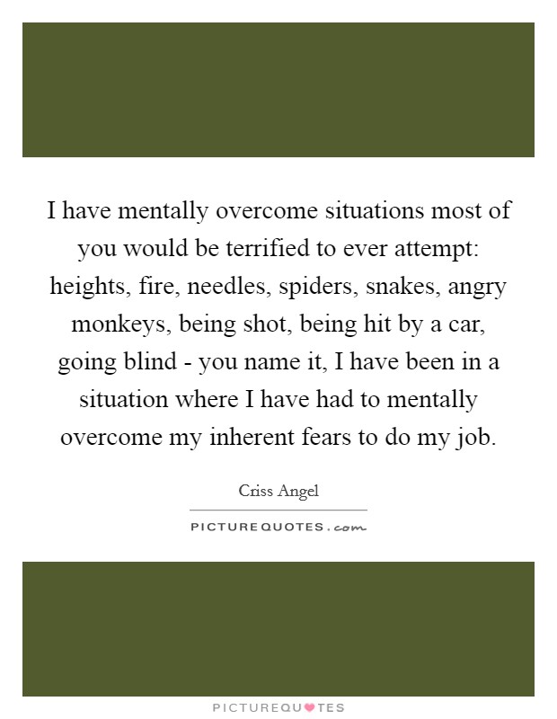 I have mentally overcome situations most of you would be terrified to ever attempt: heights, fire, needles, spiders, snakes, angry monkeys, being shot, being hit by a car, going blind - you name it, I have been in a situation where I have had to mentally overcome my inherent fears to do my job. Picture Quote #1