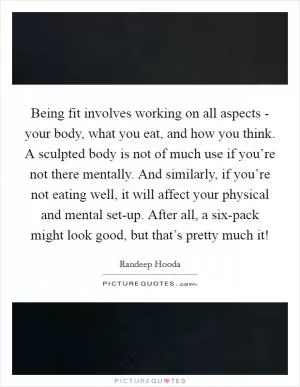 Being fit involves working on all aspects - your body, what you eat, and how you think. A sculpted body is not of much use if you’re not there mentally. And similarly, if you’re not eating well, it will affect your physical and mental set-up. After all, a six-pack might look good, but that’s pretty much it! Picture Quote #1