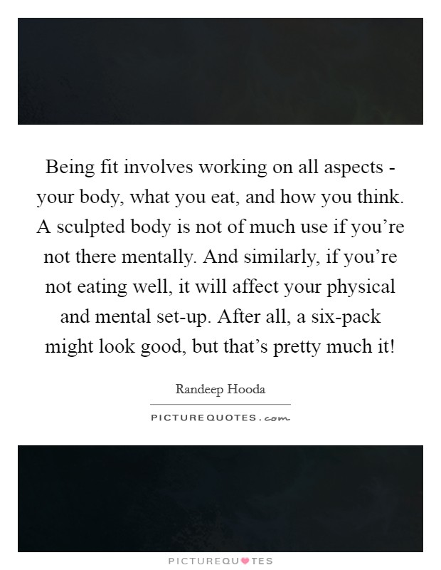 Being fit involves working on all aspects - your body, what you eat, and how you think. A sculpted body is not of much use if you're not there mentally. And similarly, if you're not eating well, it will affect your physical and mental set-up. After all, a six-pack might look good, but that's pretty much it! Picture Quote #1