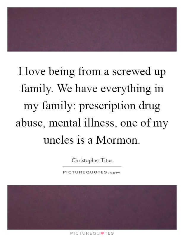 I love being from a screwed up family. We have everything in my family: prescription drug abuse, mental illness, one of my uncles is a Mormon. Picture Quote #1