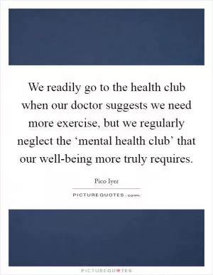 We readily go to the health club when our doctor suggests we need more exercise, but we regularly neglect the ‘mental health club’ that our well-being more truly requires Picture Quote #1