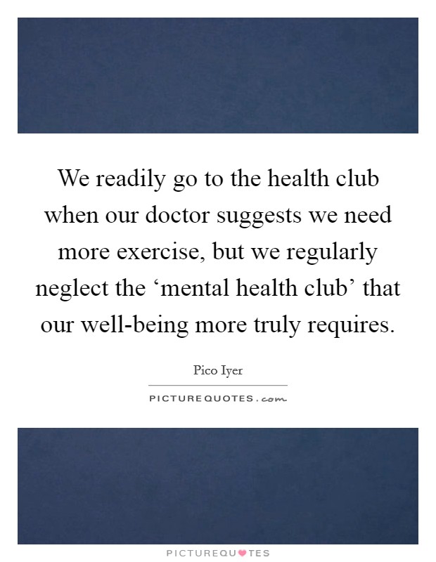 We readily go to the health club when our doctor suggests we need more exercise, but we regularly neglect the ‘mental health club' that our well-being more truly requires. Picture Quote #1