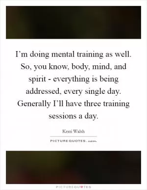 I’m doing mental training as well. So, you know, body, mind, and spirit - everything is being addressed, every single day. Generally I’ll have three training sessions a day Picture Quote #1