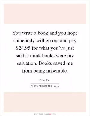 You write a book and you hope somebody will go out and pay $24.95 for what you’ve just said. I think books were my salvation. Books saved me from being miserable Picture Quote #1