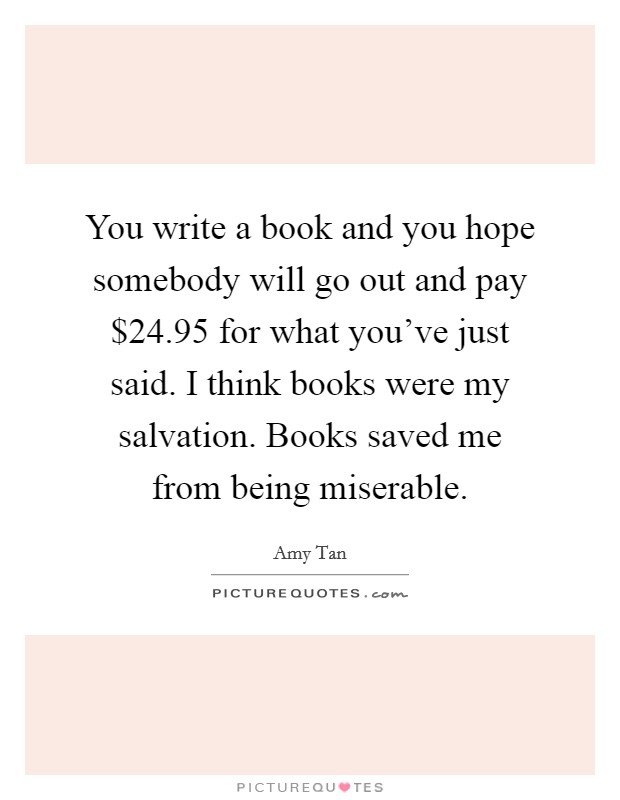 You write a book and you hope somebody will go out and pay $24.95 for what you've just said. I think books were my salvation. Books saved me from being miserable. Picture Quote #1