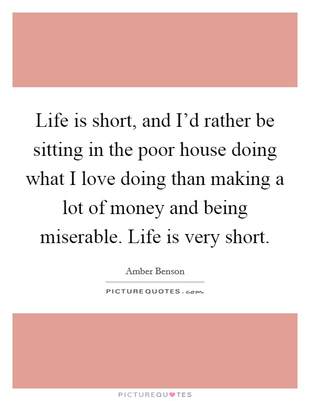 Life is short, and I'd rather be sitting in the poor house doing what I love doing than making a lot of money and being miserable. Life is very short. Picture Quote #1