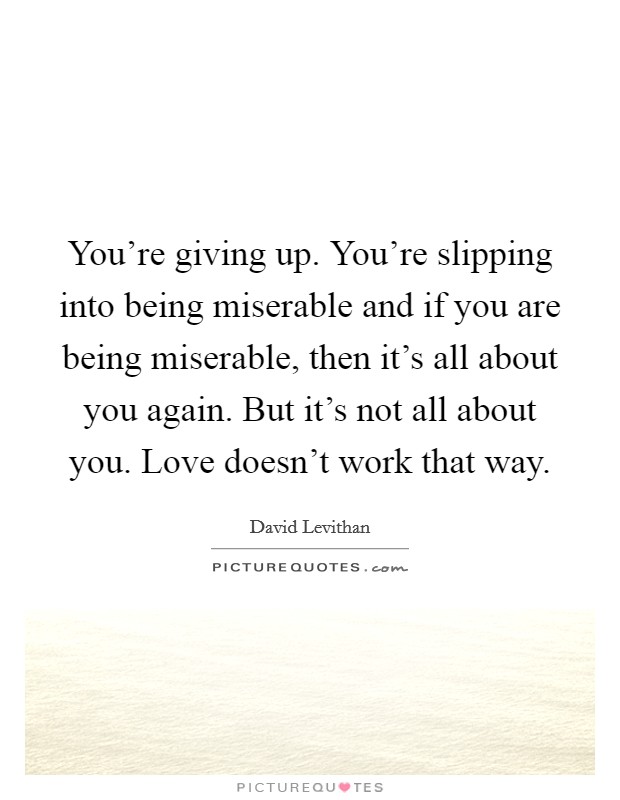 You're giving up. You're slipping into being miserable and if you are being miserable, then it's all about you again. But it's not all about you. Love doesn't work that way. Picture Quote #1
