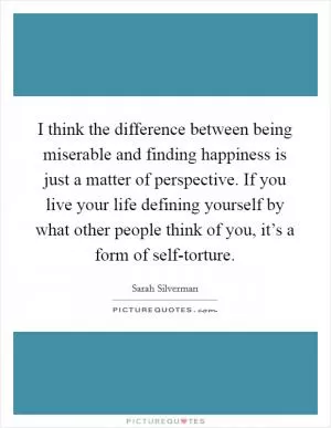 I think the difference between being miserable and finding happiness is just a matter of perspective. If you live your life defining yourself by what other people think of you, it’s a form of self-torture Picture Quote #1