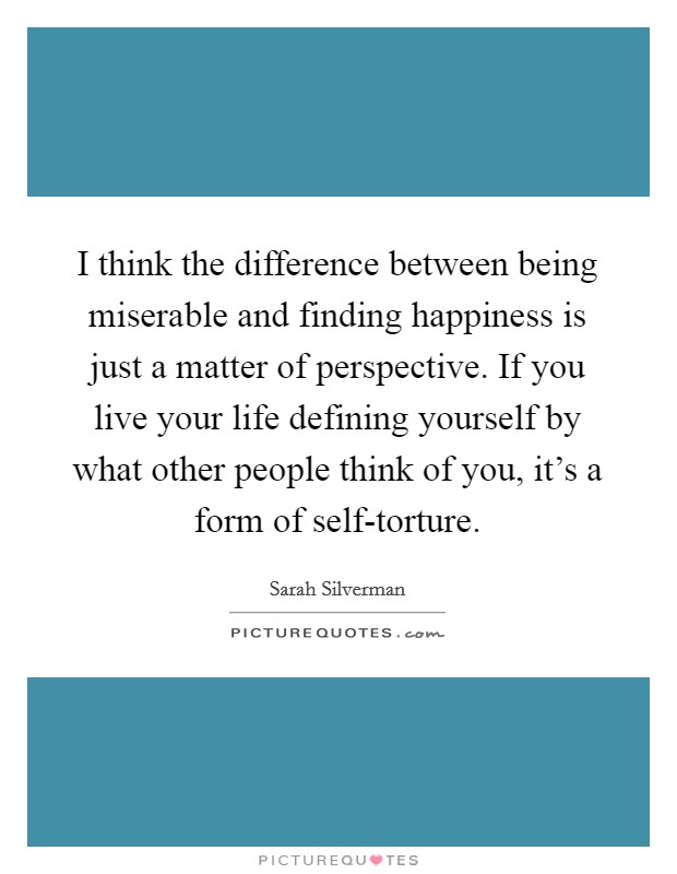I think the difference between being miserable and finding happiness is just a matter of perspective. If you live your life defining yourself by what other people think of you, it's a form of self-torture. Picture Quote #1