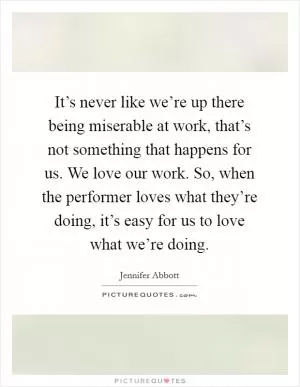 It’s never like we’re up there being miserable at work, that’s not something that happens for us. We love our work. So, when the performer loves what they’re doing, it’s easy for us to love what we’re doing Picture Quote #1