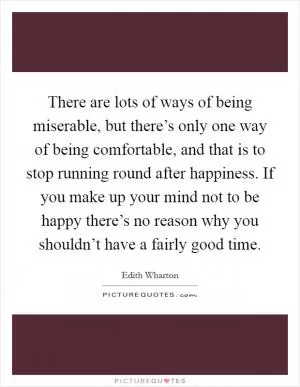 There are lots of ways of being miserable, but there’s only one way of being comfortable, and that is to stop running round after happiness. If you make up your mind not to be happy there’s no reason why you shouldn’t have a fairly good time Picture Quote #1
