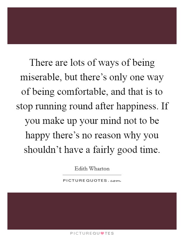 There are lots of ways of being miserable, but there's only one way of being comfortable, and that is to stop running round after happiness. If you make up your mind not to be happy there's no reason why you shouldn't have a fairly good time. Picture Quote #1