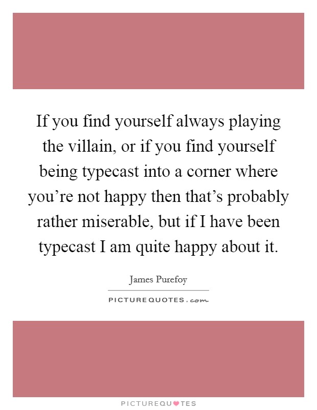 If you find yourself always playing the villain, or if you find yourself being typecast into a corner where you're not happy then that's probably rather miserable, but if I have been typecast I am quite happy about it. Picture Quote #1