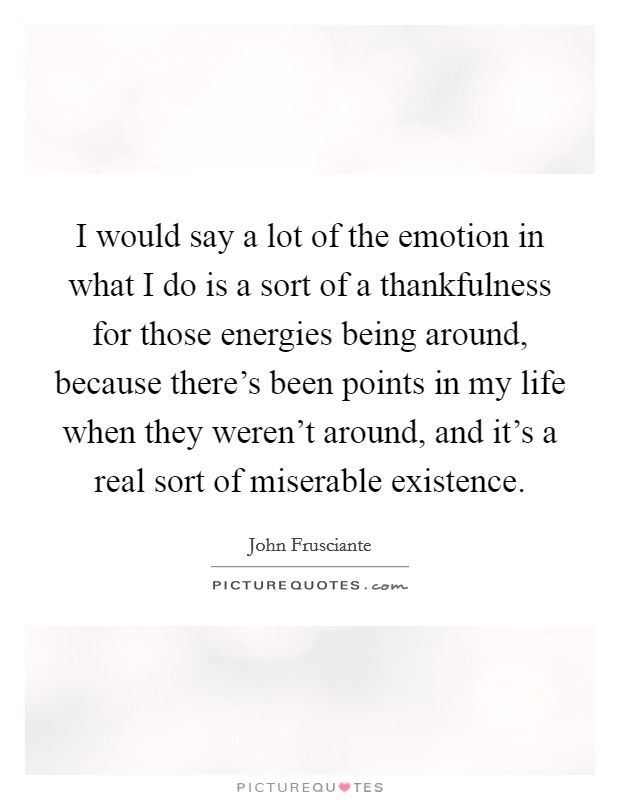 I would say a lot of the emotion in what I do is a sort of a thankfulness for those energies being around, because there's been points in my life when they weren't around, and it's a real sort of miserable existence. Picture Quote #1