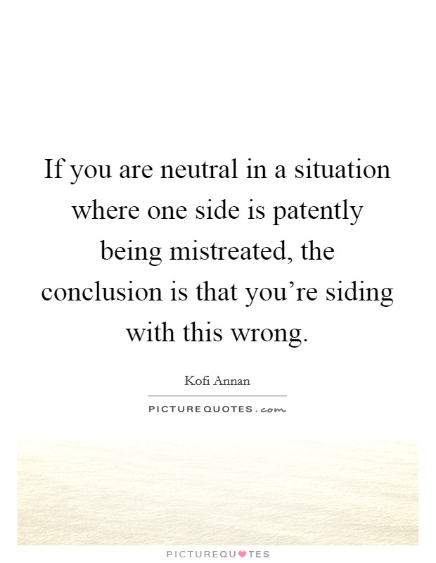If you are neutral in a situation where one side is patently being mistreated, the conclusion is that you're siding with this wrong. Picture Quote #1