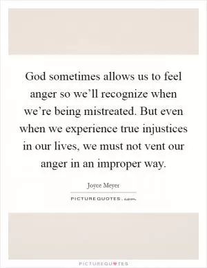 God sometimes allows us to feel anger so we’ll recognize when we’re being mistreated. But even when we experience true injustices in our lives, we must not vent our anger in an improper way Picture Quote #1