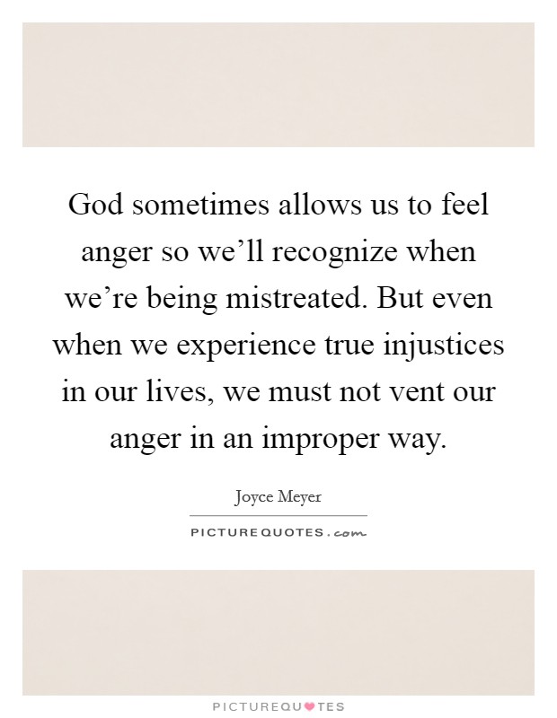 God sometimes allows us to feel anger so we'll recognize when we're being mistreated. But even when we experience true injustices in our lives, we must not vent our anger in an improper way. Picture Quote #1