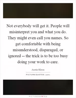 Not everybody will get it. People will misinterpret you and what you do. They might even call you names. So get comfortable with being misunderstood, disparaged, or ignored -- the trick is to be too busy doing your work to care Picture Quote #1