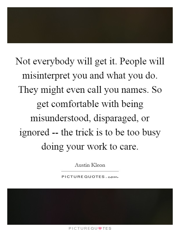 Not everybody will get it. People will misinterpret you and what you do. They might even call you names. So get comfortable with being misunderstood, disparaged, or ignored -- the trick is to be too busy doing your work to care. Picture Quote #1