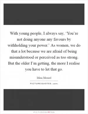 With young people, I always say, ‘You’re not doing anyone any favours by withholding your power.’ As women, we do that a lot because we are afraid of being misunderstood or perceived as too strong. But the older I’m getting, the more I realise you have to let that go Picture Quote #1