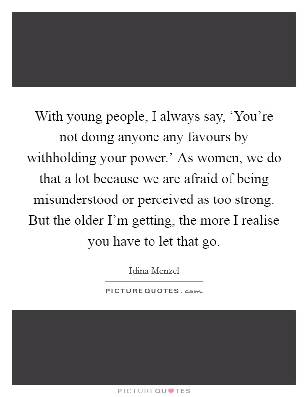 With young people, I always say, ‘You're not doing anyone any favours by withholding your power.' As women, we do that a lot because we are afraid of being misunderstood or perceived as too strong. But the older I'm getting, the more I realise you have to let that go. Picture Quote #1