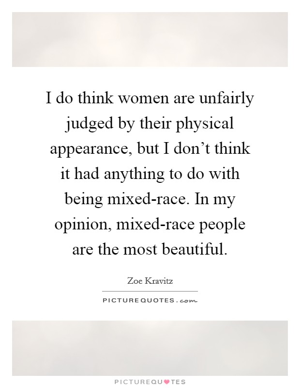 I do think women are unfairly judged by their physical appearance, but I don't think it had anything to do with being mixed-race. In my opinion, mixed-race people are the most beautiful. Picture Quote #1