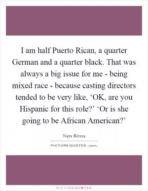 I am half Puerto Rican, a quarter German and a quarter black. That was always a big issue for me - being mixed race - because casting directors tended to be very like, ‘OK, are you Hispanic for this role?’ ‘Or is she going to be African American?’ Picture Quote #1