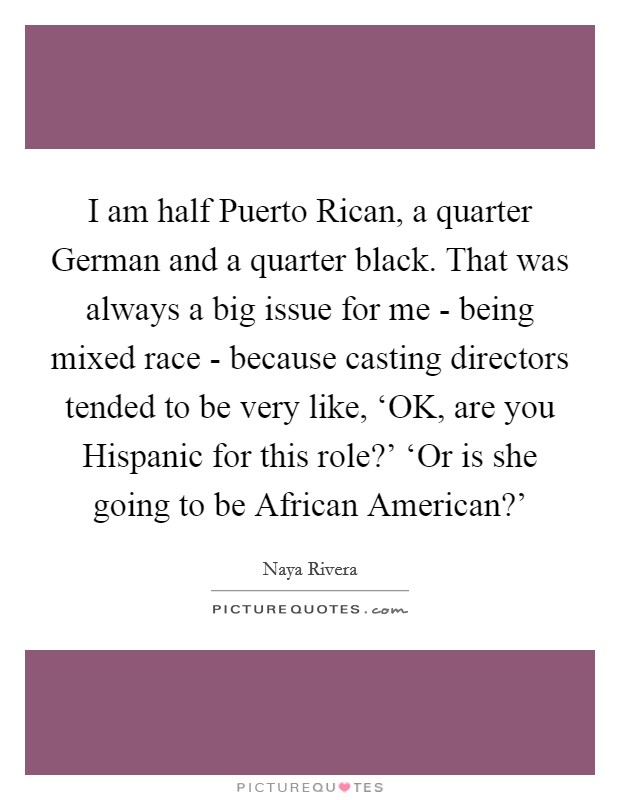 I am half Puerto Rican, a quarter German and a quarter black. That was always a big issue for me - being mixed race - because casting directors tended to be very like, ‘OK, are you Hispanic for this role?' ‘Or is she going to be African American?' Picture Quote #1