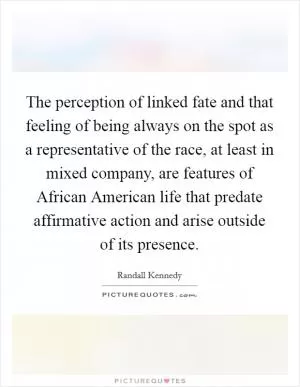 The perception of linked fate and that feeling of being always on the spot as a representative of the race, at least in mixed company, are features of African American life that predate affirmative action and arise outside of its presence Picture Quote #1
