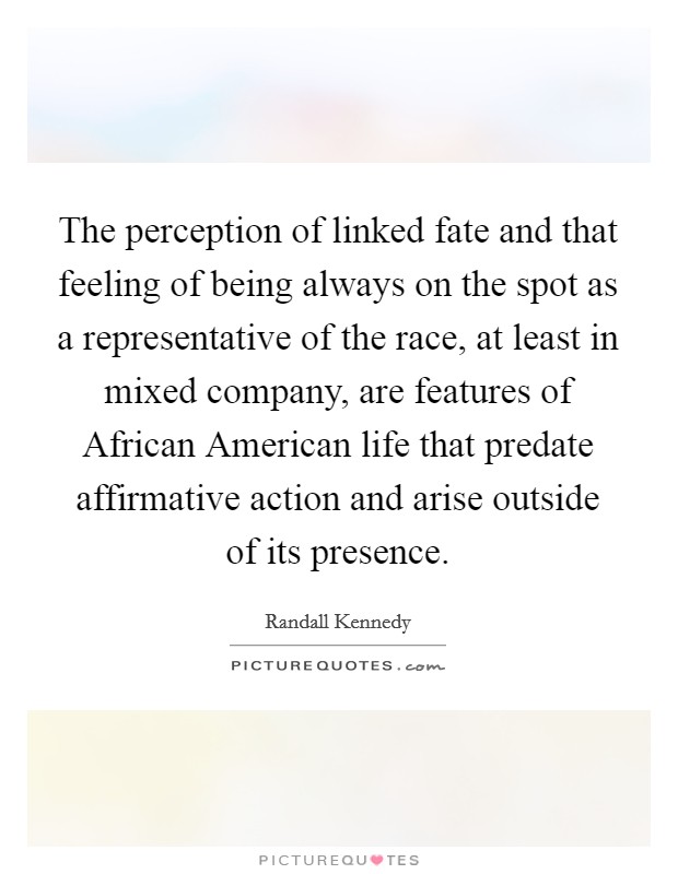 The perception of linked fate and that feeling of being always on the spot as a representative of the race, at least in mixed company, are features of African American life that predate affirmative action and arise outside of its presence. Picture Quote #1
