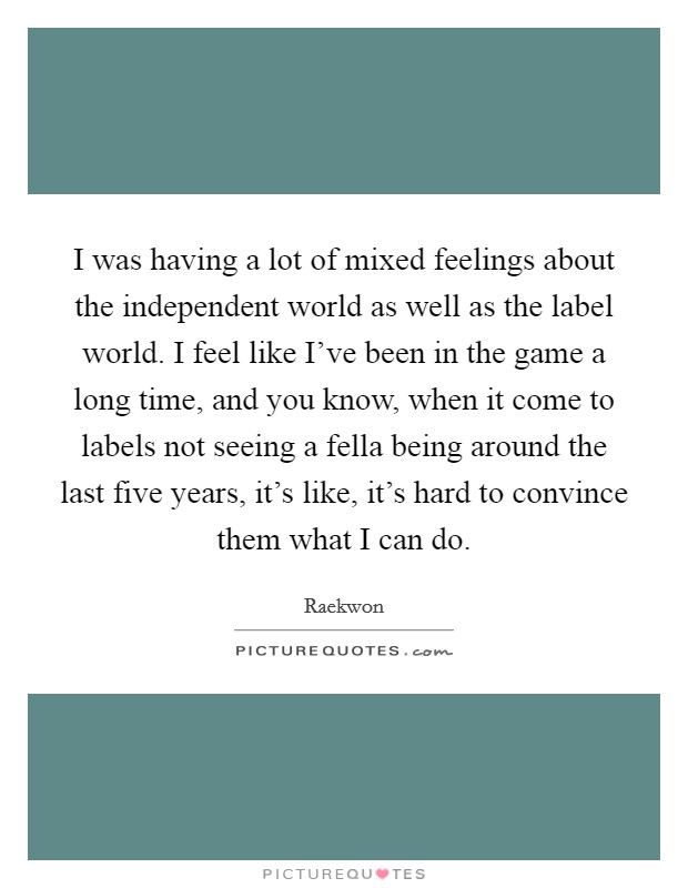 I was having a lot of mixed feelings about the independent world as well as the label world. I feel like I've been in the game a long time, and you know, when it come to labels not seeing a fella being around the last five years, it's like, it's hard to convince them what I can do. Picture Quote #1