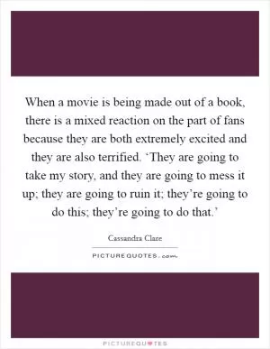 When a movie is being made out of a book, there is a mixed reaction on the part of fans because they are both extremely excited and they are also terrified. ‘They are going to take my story, and they are going to mess it up; they are going to ruin it; they’re going to do this; they’re going to do that.’ Picture Quote #1