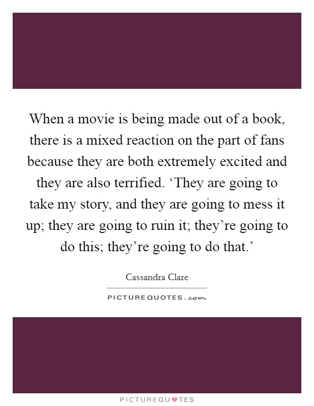 When a movie is being made out of a book, there is a mixed reaction on the part of fans because they are both extremely excited and they are also terrified. ‘They are going to take my story, and they are going to mess it up; they are going to ruin it; they're going to do this; they're going to do that.' Picture Quote #1