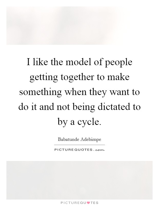 I like the model of people getting together to make something when they want to do it and not being dictated to by a cycle. Picture Quote #1
