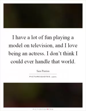 I have a lot of fun playing a model on television, and I love being an actress. I don’t think I could ever handle that world Picture Quote #1