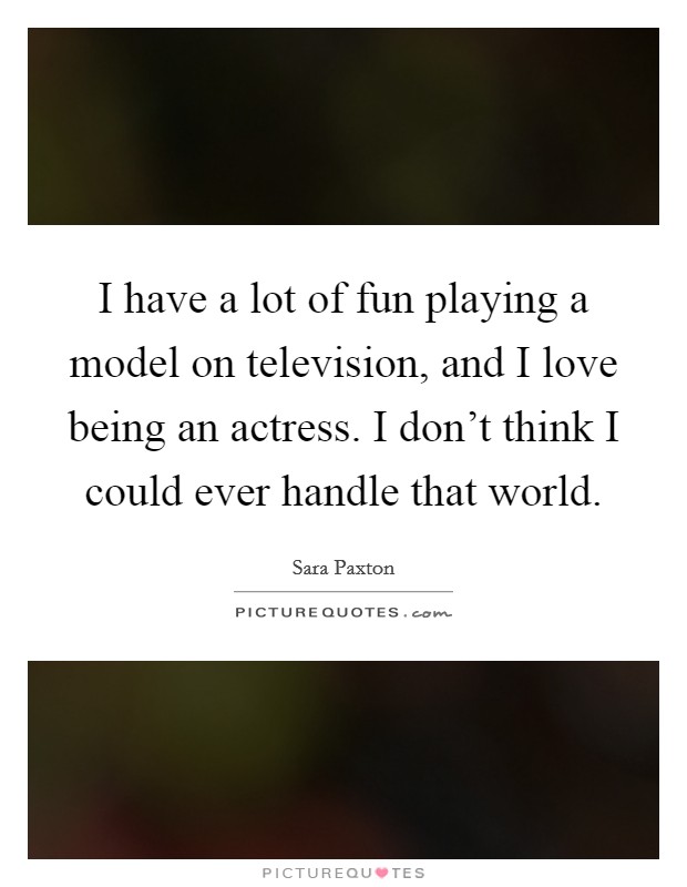 I have a lot of fun playing a model on television, and I love being an actress. I don't think I could ever handle that world. Picture Quote #1