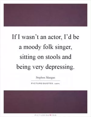 If I wasn’t an actor, I’d be a moody folk singer, sitting on stools and being very depressing Picture Quote #1