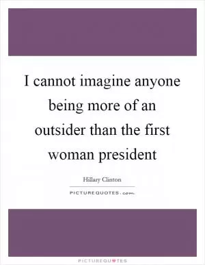 I cannot imagine anyone being more of an outsider than the first woman president Picture Quote #1