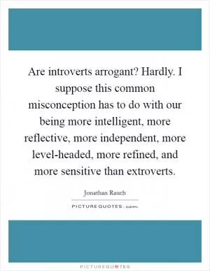 Are introverts arrogant? Hardly. I suppose this common misconception has to do with our being more intelligent, more reflective, more independent, more level-headed, more refined, and more sensitive than extroverts Picture Quote #1