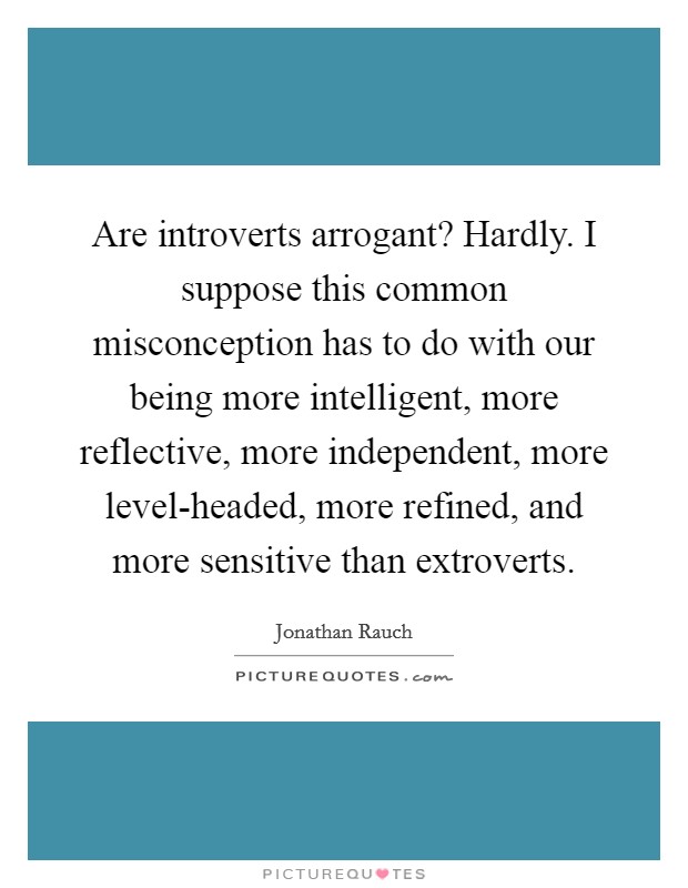 Are introverts arrogant? Hardly. I suppose this common misconception has to do with our being more intelligent, more reflective, more independent, more level-headed, more refined, and more sensitive than extroverts. Picture Quote #1