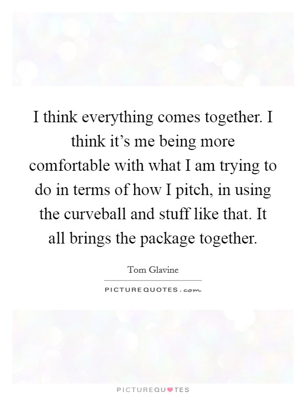 I think everything comes together. I think it's me being more comfortable with what I am trying to do in terms of how I pitch, in using the curveball and stuff like that. It all brings the package together. Picture Quote #1