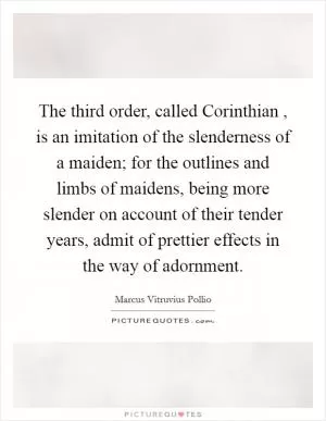 The third order, called Corinthian , is an imitation of the slenderness of a maiden; for the outlines and limbs of maidens, being more slender on account of their tender years, admit of prettier effects in the way of adornment Picture Quote #1