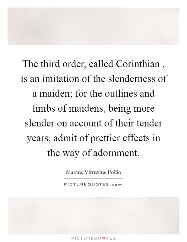 The third order, called Corinthian , is an imitation of the slenderness of a maiden; for the outlines and limbs of maidens, being more slender on account of their tender years, admit of prettier effects in the way of adornment. Picture Quote #1